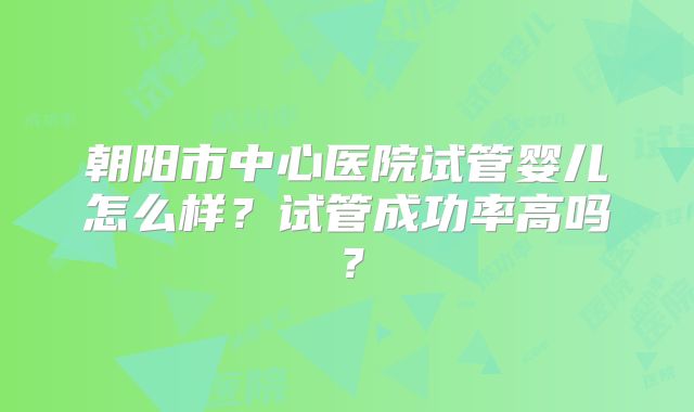 朝阳市中心医院试管婴儿怎么样?试管成功率高吗?