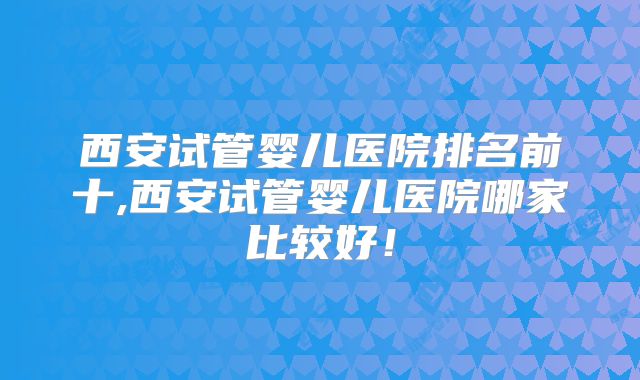 西安试管婴儿医院排名前十,西安试管婴儿医院哪家比较好!