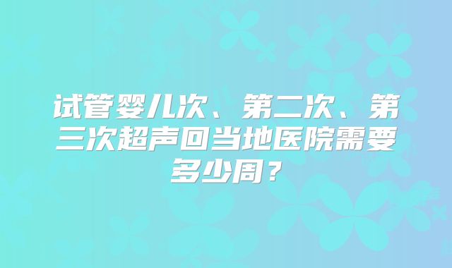 试管婴儿次、第二次、第三次超声回当地医院需要多少周?