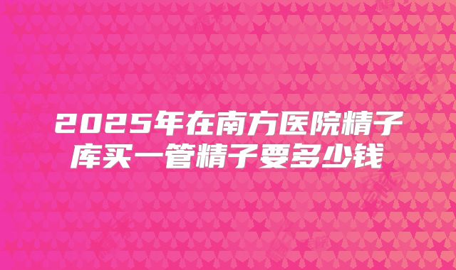 2025年在南方医院精子库买一管精子要多少钱