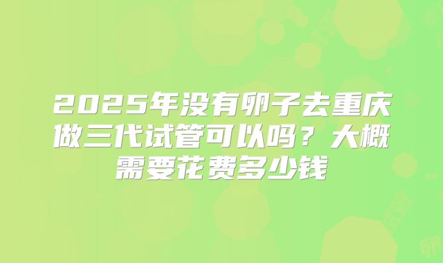 2025年没有卵子去重庆做三代试管可以吗?大概需要花费多少钱