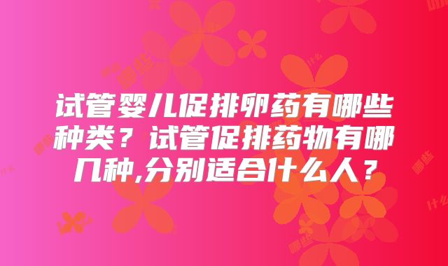 试管婴儿促排卵药有哪些种类？试管促排药物有哪几种,分别适合什么人？