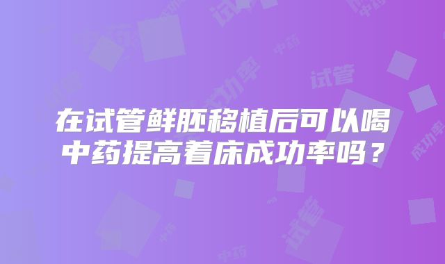 在试管鲜胚移植后可以喝中药提高着床成功率吗?
