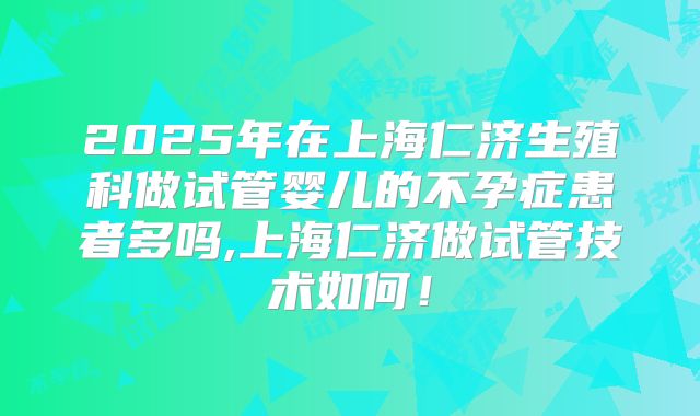 2025年在上海仁济生殖科做试管婴儿的不孕症患者多吗,上海仁济做试管技术如何!