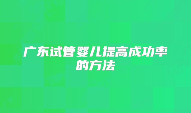 广东试管婴儿提高成功率的方法