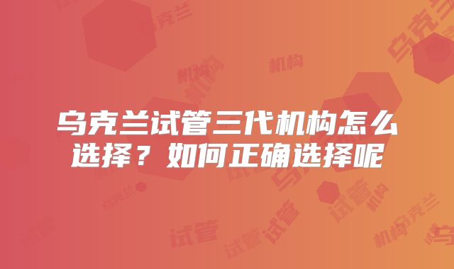 乌克兰试管三代机构怎么选择？如何正确选择呢
