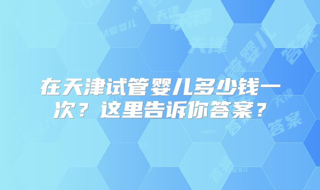 在天津试管婴儿多少钱一次?这里告诉你答案?
