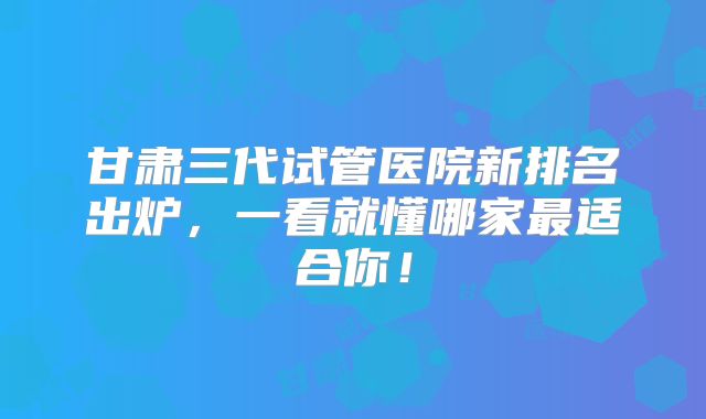 甘肃三代试管医院新排名出炉，一看就懂哪家最适合你！