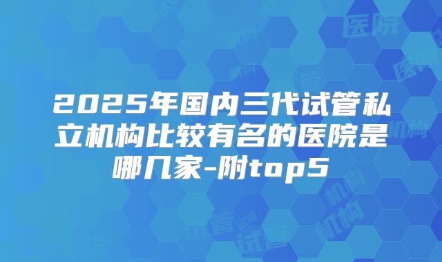 2025年国内三代试管私立机构比较有名的医院是哪几家-附top5