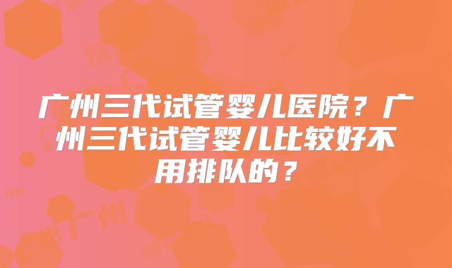 广州三代试管婴儿医院?广州三代试管婴儿比较好不用排队的?