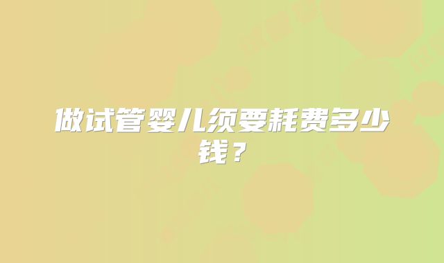 做试管婴儿须要耗费多少钱?