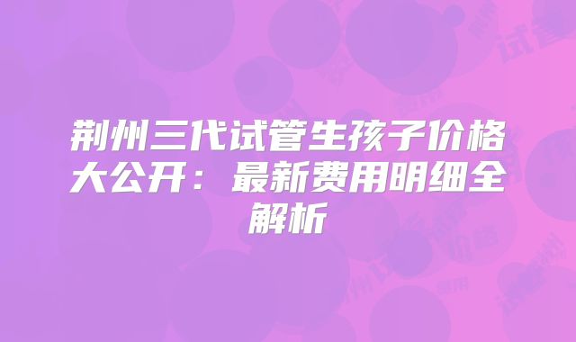 荆州三代试管生孩子价格大公开:最新费用明细全解析