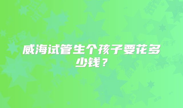 威海试管生个孩子要花多少钱？