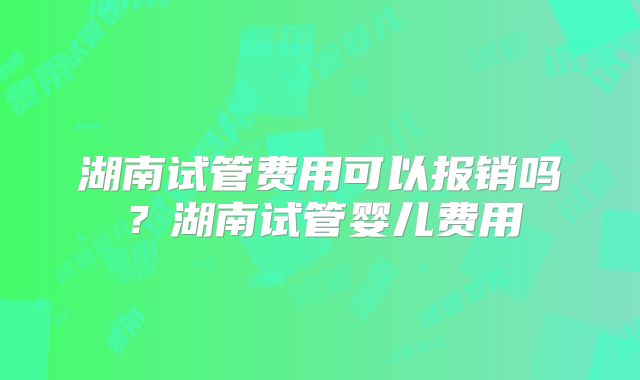 湖南试管费用可以报销吗？湖南试管婴儿费用