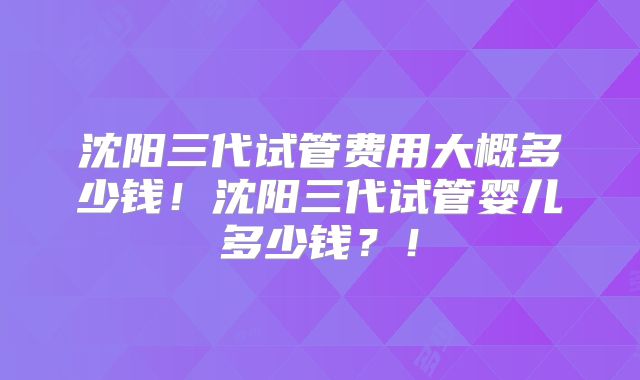 沈阳三代试管费用大概多少钱！沈阳三代试管婴儿多少钱？！