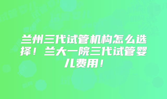 兰州三代试管机构怎么选择!兰大一院三代试管婴儿费用!