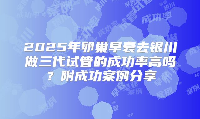 2025年卵巢早衰去银川做三代试管的成功率高吗？附成功案例分享