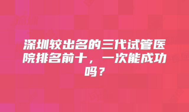 深圳较出名的三代试管医院排名前十，一次能成功吗？
