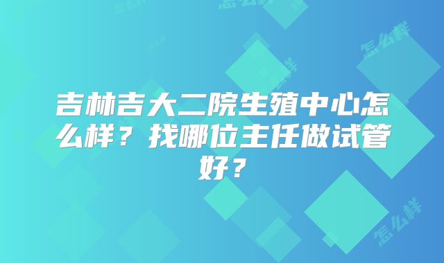 吉林吉大二院生殖中心怎么样？找哪位主任做试管好？