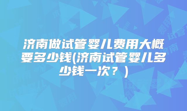 济南做试管婴儿费用大概要多少钱(济南试管婴儿多少钱一次?)