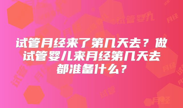 试管月经来了第几天去？做试管婴儿来月经第几天去都准备什么？