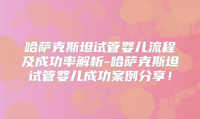 哈萨克斯坦试管婴儿流程及成功率解析-哈萨克斯坦试管婴儿成功案例分享!
