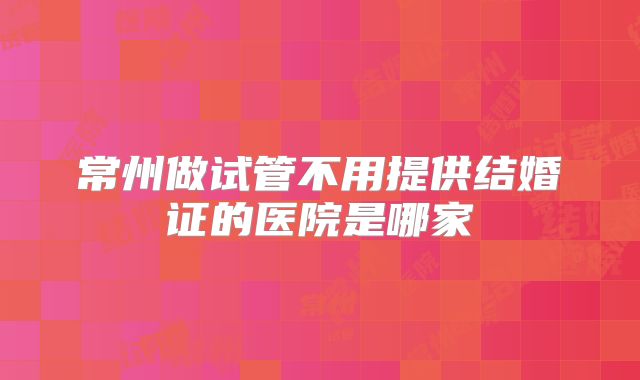 常州做试管不用提供结婚证的医院是哪家