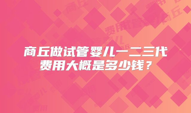 商丘做试管婴儿一二三代费用大概是多少钱?