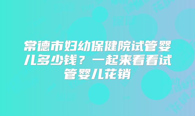 常德市妇幼保健院试管婴儿多少钱？一起来看看试管婴儿花销