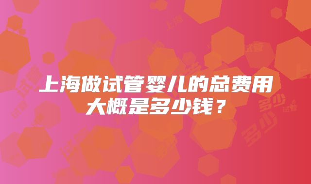 上海做试管婴儿的总费用大概是多少钱?