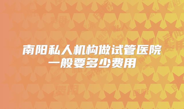 南阳私人机构做试管医院一般要多少费用