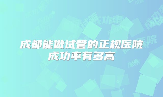 成都能做试管的正规医院成功率有多高