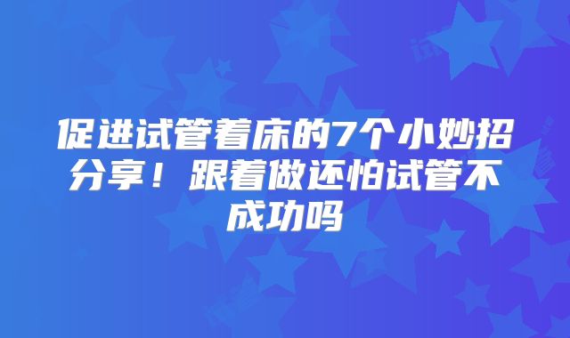 促进试管着床的7个小妙招分享！跟着做还怕试管不成功吗