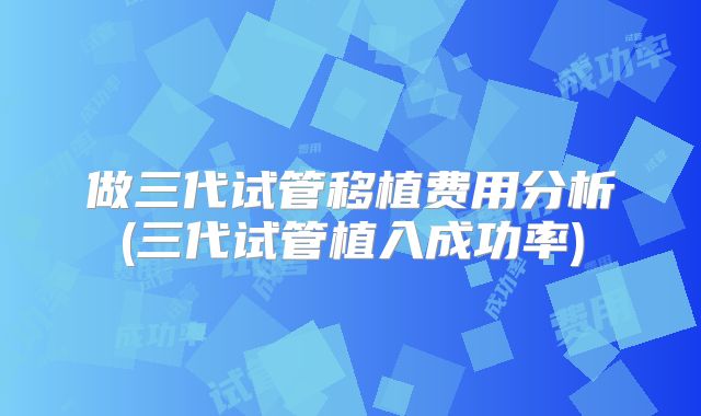 做三代试管移植费用分析(三代试管植入成功率)