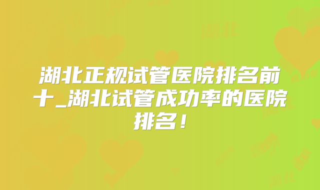 湖北正规试管医院排名前十_湖北试管成功率的医院排名!