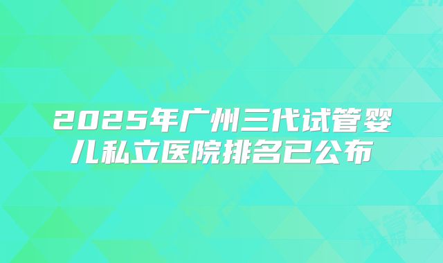2025年广州三代试管婴儿私立医院排名已公布