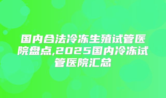 国内合法冷冻生殖试管医院盘点,2025国内冷冻试管医院汇总