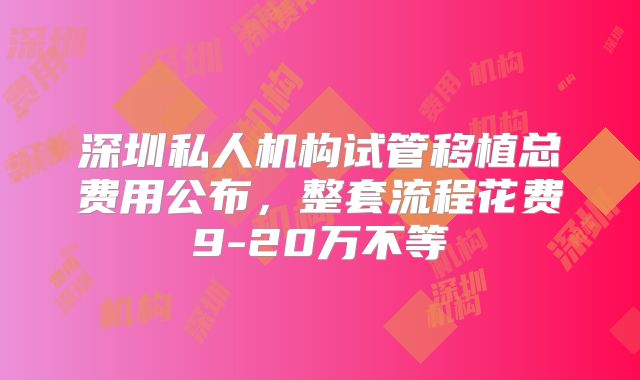 深圳私人机构试管移植总费用公布,整套流程花费9-20万不等