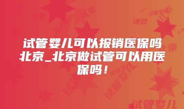 试管婴儿可以报销医保吗北京_北京做试管可以用医保吗!