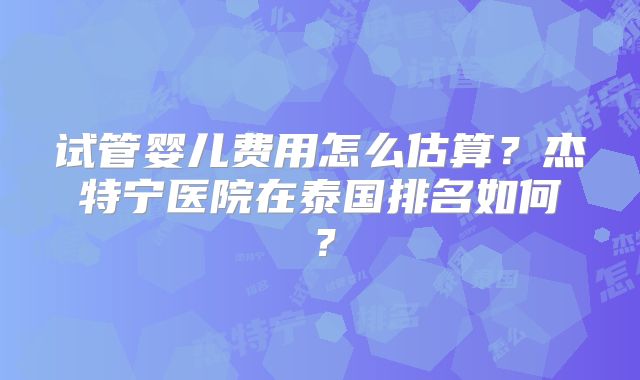 试管婴儿费用怎么估算？杰特宁医院在泰国排名如何？