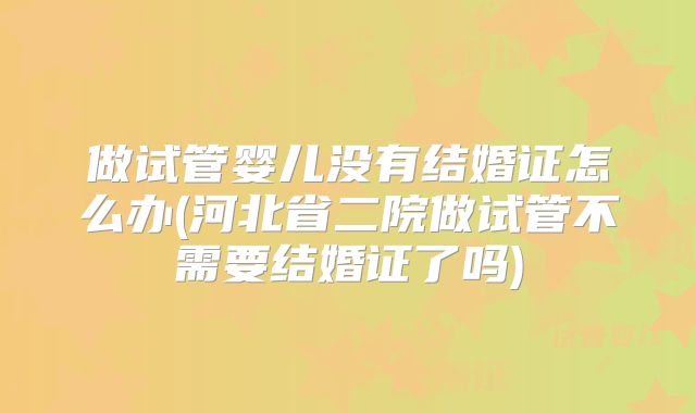 做试管婴儿没有结婚证怎么办(河北省二院做试管不需要结婚证了吗)