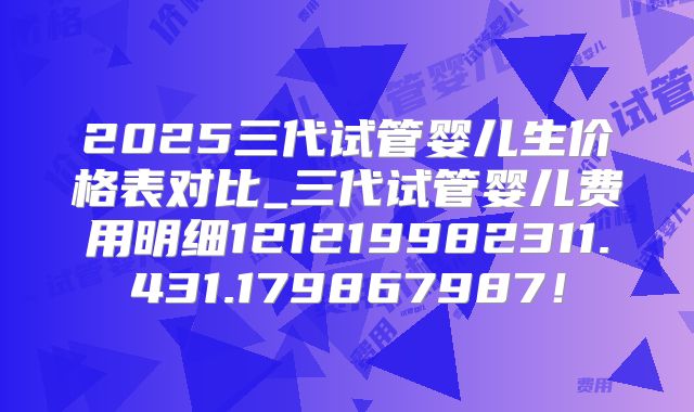 2025三代试管婴儿生价格表对比_三代试管婴儿费用明细121219982311.431.179867987!