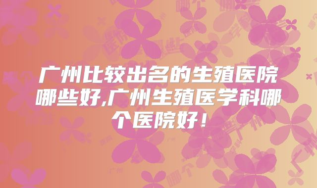广州比较出名的生殖医院哪些好,广州生殖医学科哪个医院好!