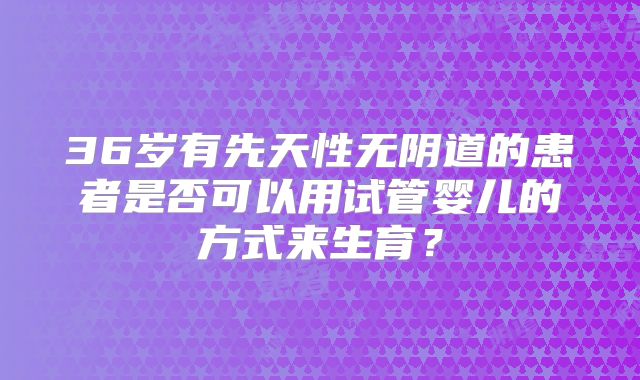 36岁有先天性无阴道的患者是否可以用试管婴儿的方式来生育？