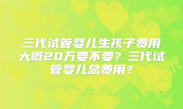 三代试管婴儿生孩子费用大概20万要不要？三代试管婴儿总费用？