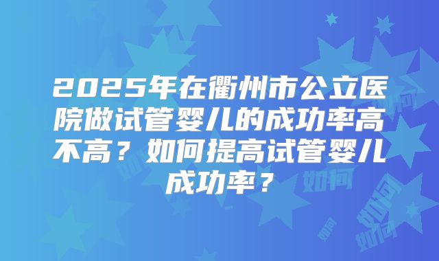 2025年在衢州市公立医院做试管婴儿的成功率高不高？如何提高试管婴儿成功率？