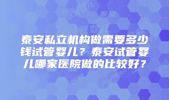 泰安私立机构做需要多少钱试管婴儿？泰安试管婴儿哪家医院做的比较好？
