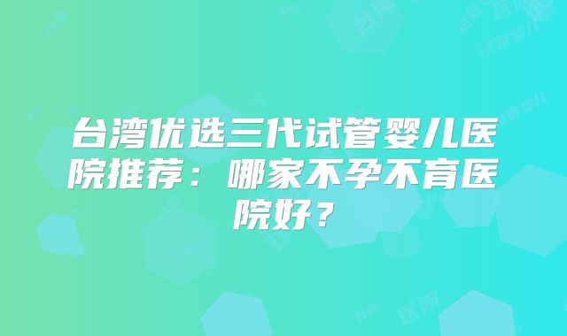 台湾优选三代试管婴儿医院推荐：哪家不孕不育医院好？