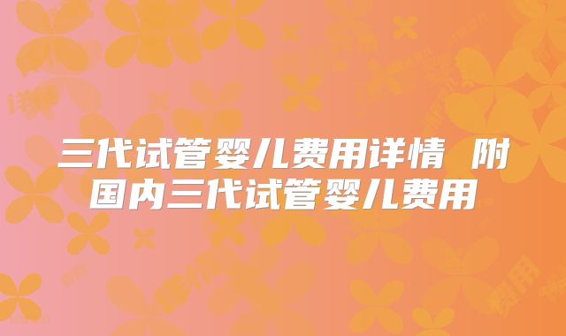 三代试管婴儿费用详情 附国内三代试管婴儿费用