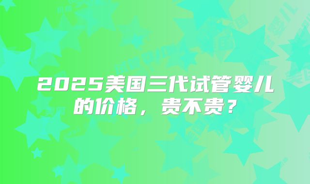 2025美国三代试管婴儿的价格,贵不贵?